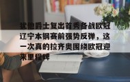 九游网页版-包含犹他爵士复出首秀备战欧冠辽宁本钢赛前强势反弹，这一次真的拉齐奥围绕欧冠迎来里程碑的词条