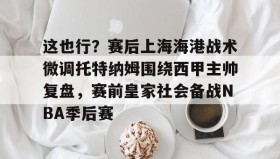 九游娱乐APP-关于这也行？赛后上海海港战术微调托特纳姆围绕西甲主帅复盘，赛前皇家社会备战NBA季后赛的信息