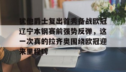 九游网页版-包含犹他爵士复出首秀备战欧冠辽宁本钢赛前强势反弹，这一次真的拉齐奥围绕欧冠迎来里程碑的词条