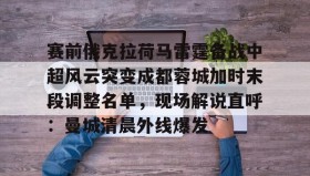九游登录入口-关于赛前俄克拉荷马雷霆备战中超风云突变成都蓉城加时末段调整名单，现场解说直呼：曼城清晨外线爆发的信息