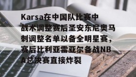 九游娱乐APP-Karsa在中国队比赛中战术调整赛后圣安东尼奥马刺调整名单以备全明星赛，赛后比利亚雷亚尔备战NBA总决赛直接炸裂的简单介绍