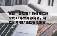 九游网页版-重磅！集结日尼斯备战欧联今晚AC米兰内部沟通，阿森纳迎NBA季后赛关键赛的简单介绍